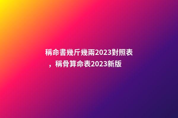 稱命書幾斤幾兩2023對照表，稱骨算命表2023新版